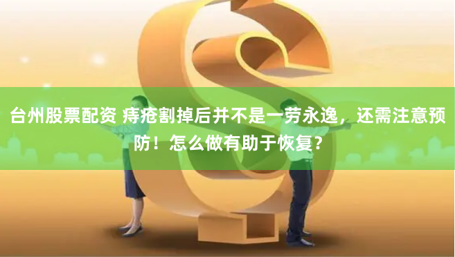 台州股票配资 痔疮割掉后并不是一劳永逸，还需注意预防！怎么做有助于恢复？