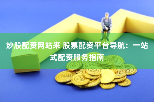 炒股配资网站来 股票配资平台导航：一站式配资服务指南