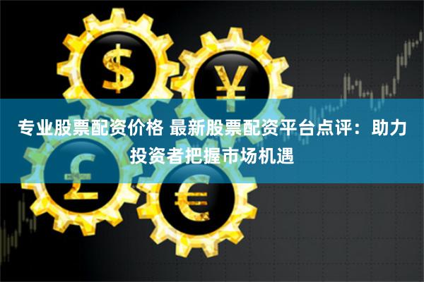 专业股票配资价格 最新股票配资平台点评：助力投资者把握市场机遇