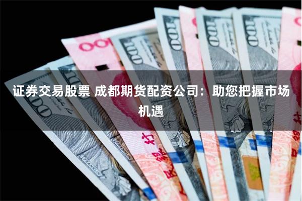 证券交易股票 成都期货配资公司：助您把握市场机遇